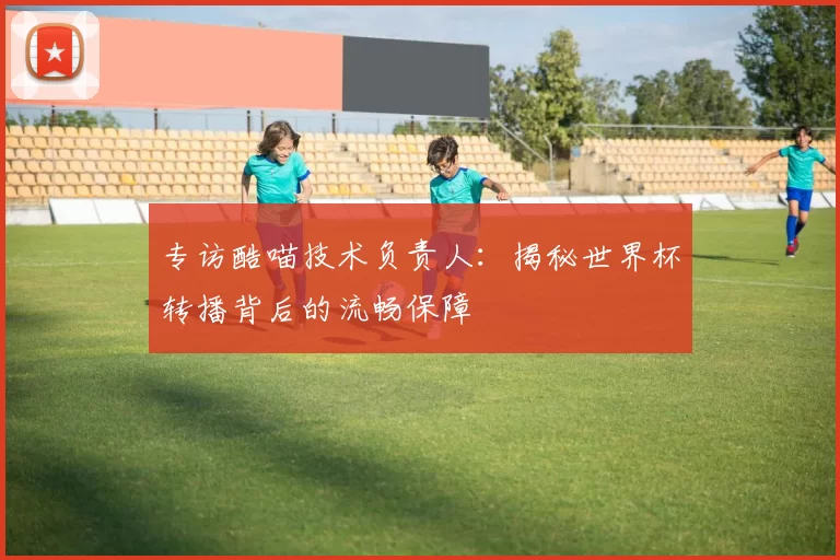 专访酷喵技术负责人：揭秘世界杯转播背后的流畅保障